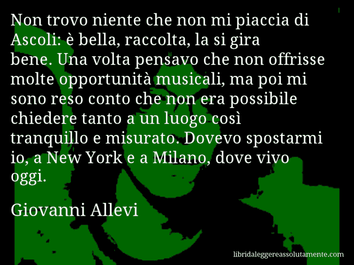 Aforisma di Giovanni Allevi : Non trovo niente che non mi piaccia di Ascoli: è bella, raccolta, la si gira bene. Una volta pensavo che non offrisse molte opportunità musicali, ma poi mi sono reso conto che non era possibile chiedere tanto a un luogo così tranquillo e misurato. Dovevo spostarmi io, a New York e a Milano, dove vivo oggi.