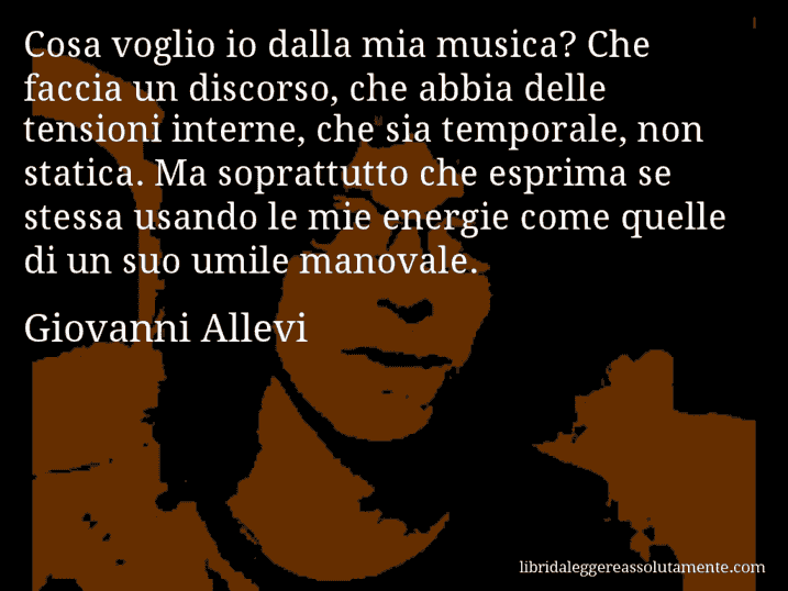 Aforisma di Giovanni Allevi : Cosa voglio io dalla mia musica? Che faccia un discorso, che abbia delle tensioni interne, che sia temporale, non statica. Ma soprattutto che esprima se stessa usando le mie energie come quelle di un suo umile manovale.