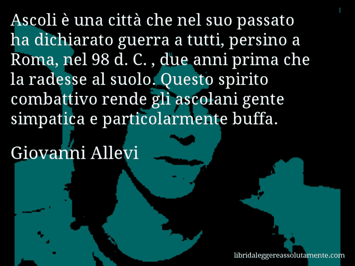 Aforisma di Giovanni Allevi : Ascoli è una città che nel suo passato ha dichiarato guerra a tutti, persino a Roma, nel 98 d. C. , due anni prima che la radesse al suolo. Questo spirito combattivo rende gli ascolani gente simpatica e particolarmente buffa.