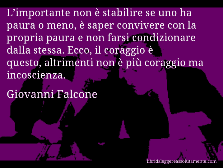 Aforisma di Giovanni Falcone : L’importante non è stabilire se uno ha paura o meno, è saper convivere con la propria paura e non farsi condizionare dalla stessa. Ecco, il coraggio è questo, altrimenti non è più coraggio ma incoscienza.