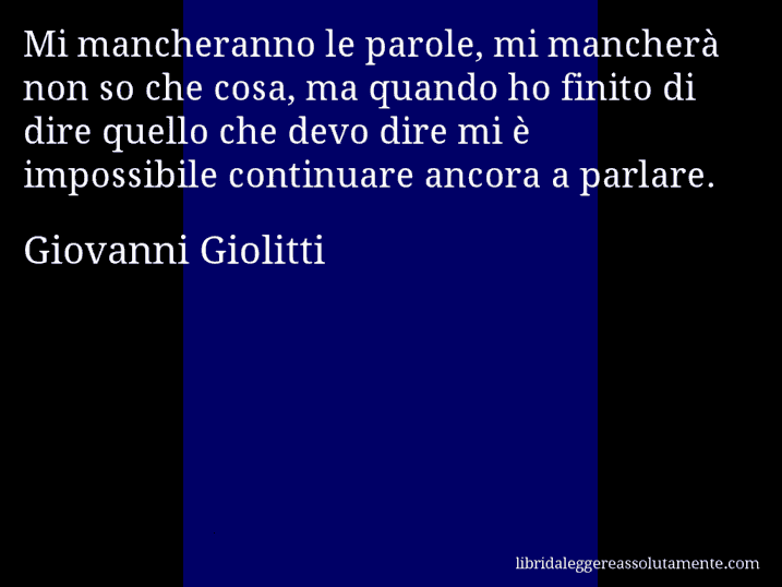 Aforisma di Giovanni Giolitti : Mi mancheranno le parole, mi mancherà non so che cosa, ma quando ho finito di dire quello che devo dire mi è impossibile continuare ancora a parlare.