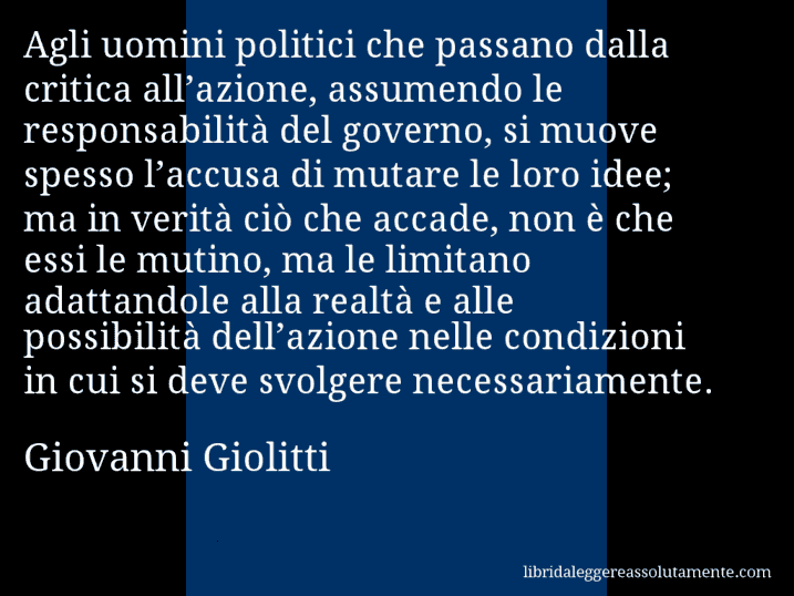 Aforisma di Giovanni Giolitti : Agli uomini politici che passano dalla critica all’azione, assumendo le responsabilità del governo, si muove spesso l’accusa di mutare le loro idee; ma in verità ciò che accade, non è che essi le mutino, ma le limitano adattandole alla realtà e alle possibilità dell’azione nelle condizioni in cui si deve svolgere necessariamente.