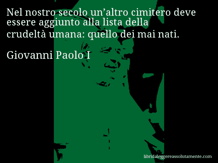 Aforisma di Giovanni Paolo I : Nel nostro secolo un’altro cimitero deve essere aggiunto alla lista della crudeltà umana: quello dei mai nati.