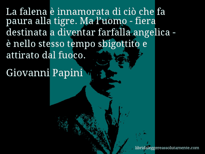 Aforisma di Giovanni Papini : La falena è innamorata di ciò che fa paura alla tigre. Ma l’uomo - fiera destinata a diventar farfalla angelica - è nello stesso tempo sbigottito e attirato dal fuoco.