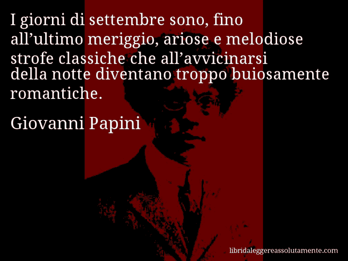 Aforisma di Giovanni Papini : I giorni di settembre sono, fino all’ultimo meriggio, ariose e melodiose strofe classiche che all’avvicinarsi della notte diventano troppo buiosamente romantiche.