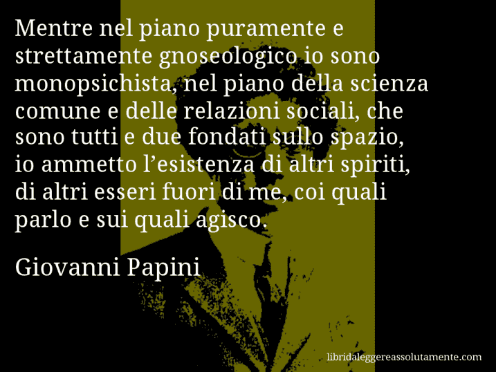 Aforisma di Giovanni Papini : Mentre nel piano puramente e strettamente gnoseologico io sono monopsichista, nel piano della scienza comune e delle relazioni sociali, che sono tutti e due fondati sullo spazio, io ammetto l’esistenza di altri spiriti, di altri esseri fuori di me, coi quali parlo e sui quali agisco.