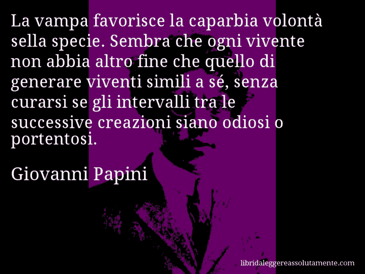 Aforisma di Giovanni Papini : La vampa favorisce la caparbia volontà sella specie. Sembra che ogni vivente non abbia altro fine che quello di generare viventi simili a sé, senza curarsi se gli intervalli tra le successive creazioni siano odiosi o portentosi.