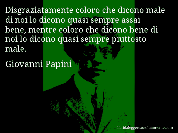 Aforisma di Giovanni Papini : Disgraziatamente coloro che dicono male di noi lo dicono quasi sempre assai bene, mentre coloro che dicono bene di noi lo dicono quasi sempre piuttosto male.