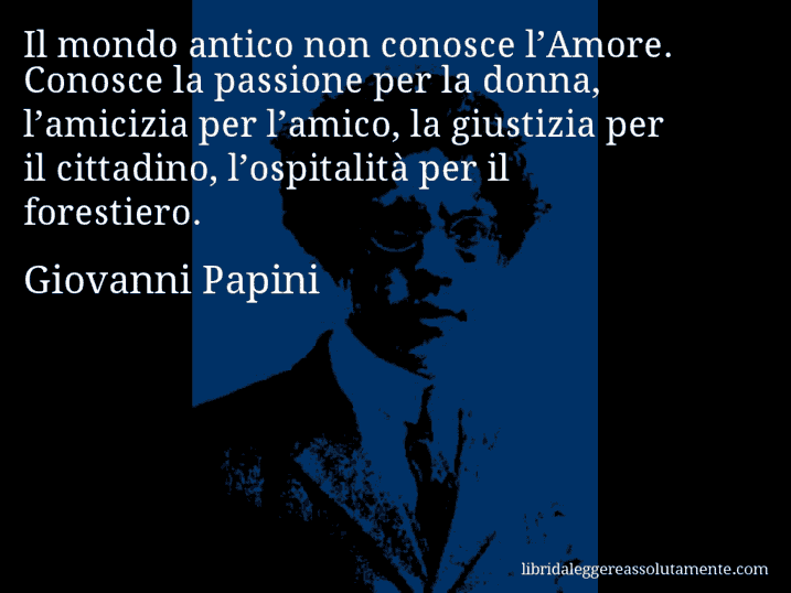 Aforisma di Giovanni Papini : Il mondo antico non conosce l’Amore. Conosce la passione per la donna, l’amicizia per l’amico, la giustizia per il cittadino, l’ospitalità per il forestiero.