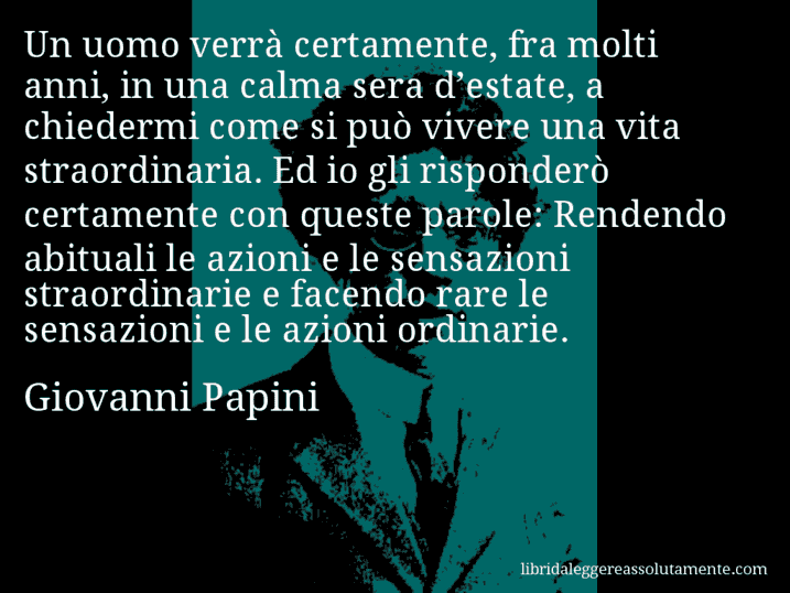 Aforisma di Giovanni Papini : Un uomo verrà certamente, fra molti anni, in una calma sera d’estate, a chiedermi come si può vivere una vita straordinaria. Ed io gli risponderò certamente con queste parole: Rendendo abituali le azioni e le sensazioni straordinarie e facendo rare le sensazioni e le azioni ordinarie.