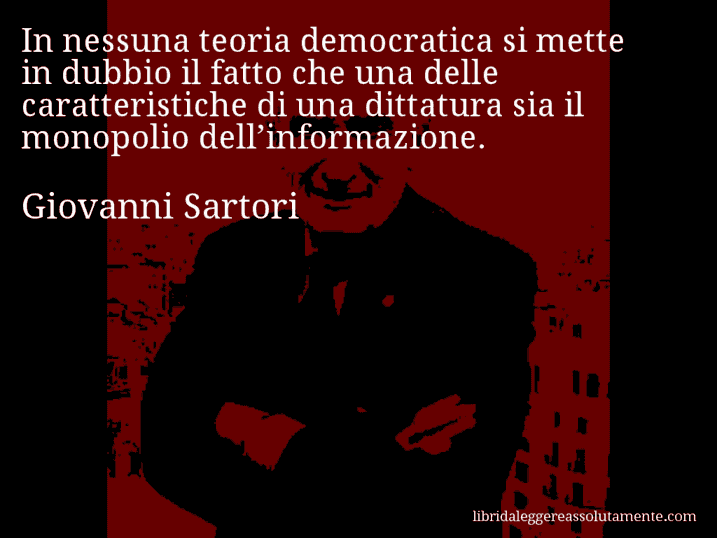 Aforisma di Giovanni Sartori : In nessuna teoria democratica si mette in dubbio il fatto che una delle caratteristiche di una dittatura sia il monopolio dell’informazione.