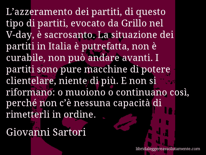 Aforisma di Giovanni Sartori : L’azzeramento dei partiti, di questo tipo di partiti, evocato da Grillo nel V-day, è sacrosanto. La situazione dei partiti in Italia è putrefatta, non è curabile, non può andare avanti. I partiti sono pure macchine di potere clientelare, niente di più. E non si riformano: o muoiono o continuano così, perché non c’è nessuna capacità di rimetterli in ordine.