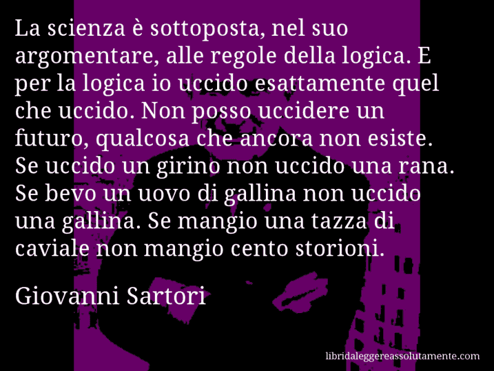 Aforisma di Giovanni Sartori : La scienza è sottoposta, nel suo argomentare, alle regole della logica. E per la logica io uccido esattamente quel che uccido. Non posso uccidere un futuro, qualcosa che ancora non esiste. Se uccido un girino non uccido una rana. Se bevo un uovo di gallina non uccido una gallina. Se mangio una tazza di caviale non mangio cento storioni.