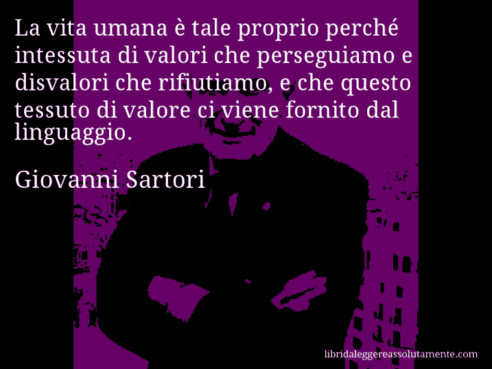 Aforisma di Giovanni Sartori : La vita umana è tale proprio perché intessuta di valori che perseguiamo e disvalori che rifiutiamo, e che questo tessuto di valore ci viene fornito dal linguaggio.