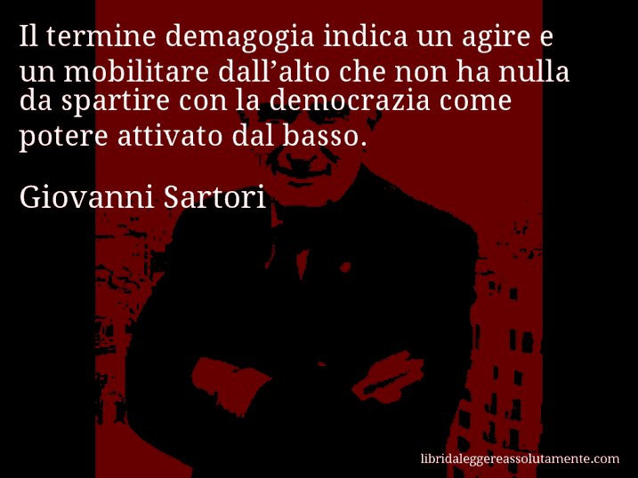 Aforisma di Giovanni Sartori : Il termine demagogia indica un agire e un mobilitare dall’alto che non ha nulla da spartire con la democrazia come potere attivato dal basso.