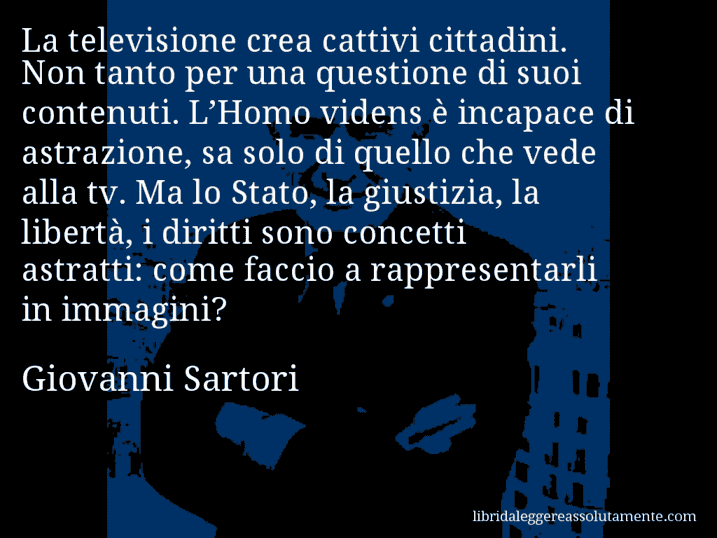 Aforisma di Giovanni Sartori : La televisione crea cattivi cittadini. Non tanto per una questione di suoi contenuti. L’Homo videns è incapace di astrazione, sa solo di quello che vede alla tv. Ma lo Stato, la giustizia, la libertà, i diritti sono concetti astratti: come faccio a rappresentarli in immagini?