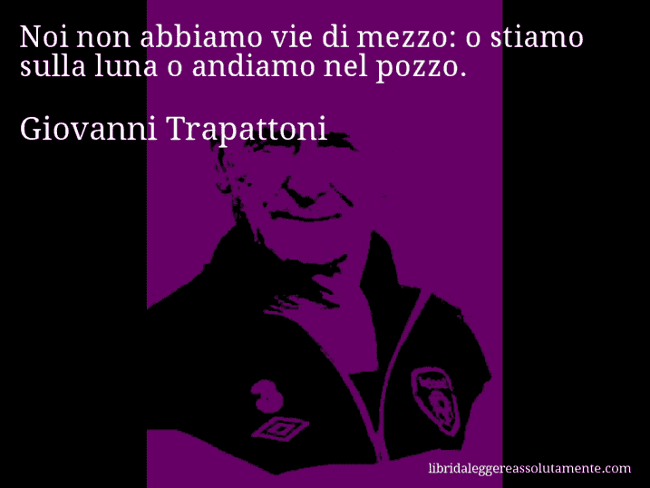 Aforisma di Giovanni Trapattoni : Noi non abbiamo vie di mezzo: o stiamo sulla luna o andiamo nel pozzo.
