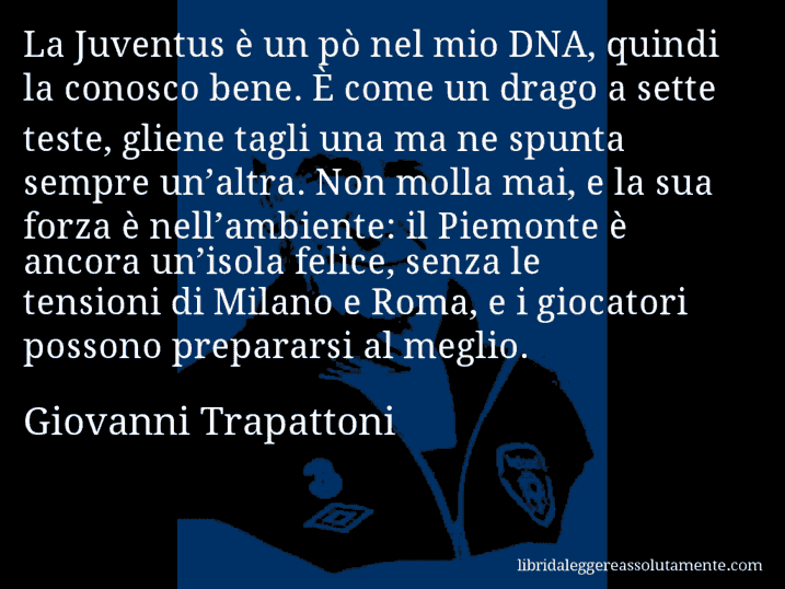 Aforisma di Giovanni Trapattoni : La Juventus è un pò nel mio DNA, quindi la conosco bene. È come un drago a sette teste, gliene tagli una ma ne spunta sempre un’altra. Non molla mai, e la sua forza è nell’ambiente: il Piemonte è ancora un’isola felice, senza le tensioni di Milano e Roma, e i giocatori possono prepararsi al meglio.