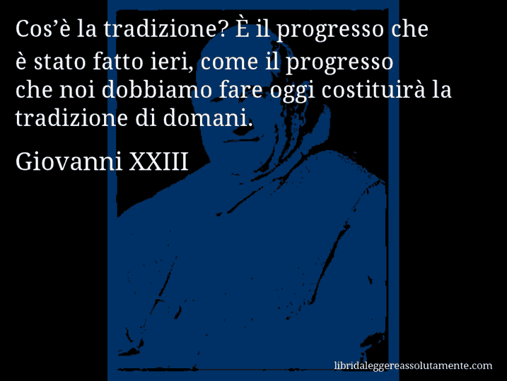 Aforisma di Giovanni XXIII : Cos’è la tradizione? È il progresso che è stato fatto ieri, come il progresso che noi dobbiamo fare oggi costituirà la tradizione di domani.