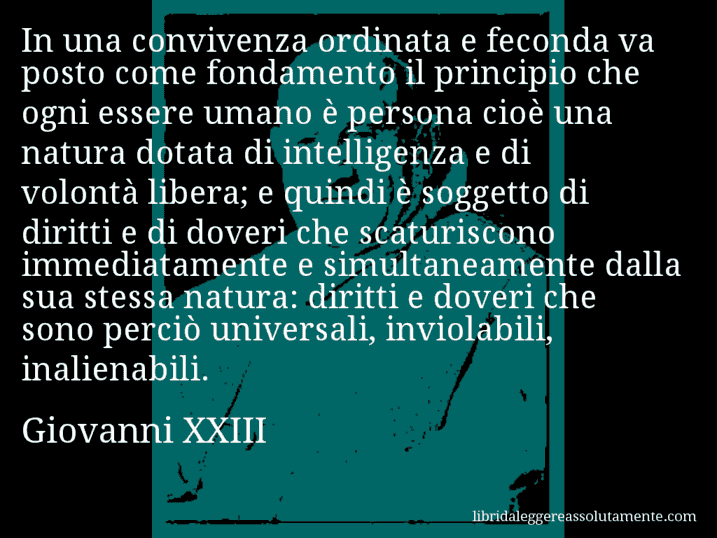 Aforisma di Giovanni XXIII : In una convivenza ordinata e feconda va posto come fondamento il principio che ogni essere umano è persona cioè una natura dotata di intelligenza e di volontà libera; e quindi è soggetto di diritti e di doveri che scaturiscono immediatamente e simultaneamente dalla sua stessa natura: diritti e doveri che sono perciò universali, inviolabili, inalienabili.