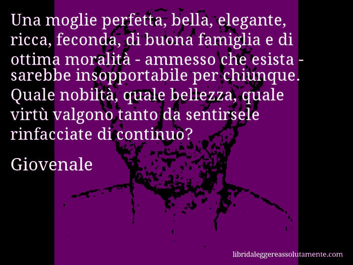 Aforisma di Giovenale : Una moglie perfetta, bella, elegante, ricca, feconda, di buona famiglia e di ottima moralità ­ ammesso che esista ­ sarebbe insopportabile per chiunque. Quale nobiltà, quale bellezza, quale virtù valgono tanto da sentirsele rinfacciate di continuo?