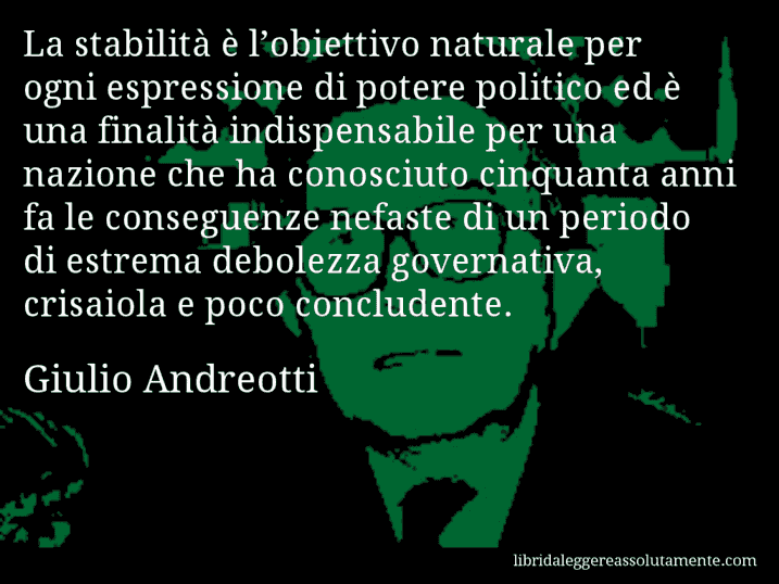 Aforisma di Giulio Andreotti : La stabilità è l’obiettivo naturale per ogni espressione di potere politico ed è una finalità indispensabile per una nazione che ha conosciuto cinquanta anni fa le conseguenze nefaste di un periodo di estrema debolezza governativa, crisaiola e poco concludente.