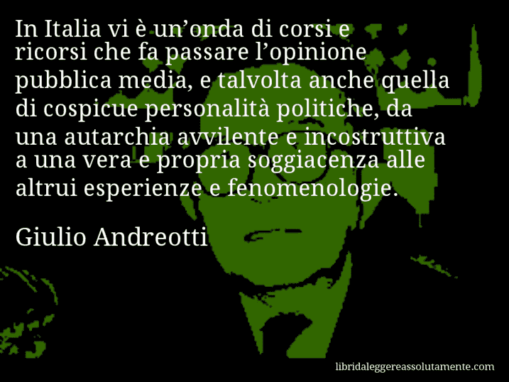 Aforisma di Giulio Andreotti : In Italia vi è un’onda di corsi e ricorsi che fa passare l’opinione pubblica media, e talvolta anche quella di cospicue personalità politiche, da una autarchia avvilente e incostruttiva a una vera e propria soggiacenza alle altrui esperienze e fenomenologie.