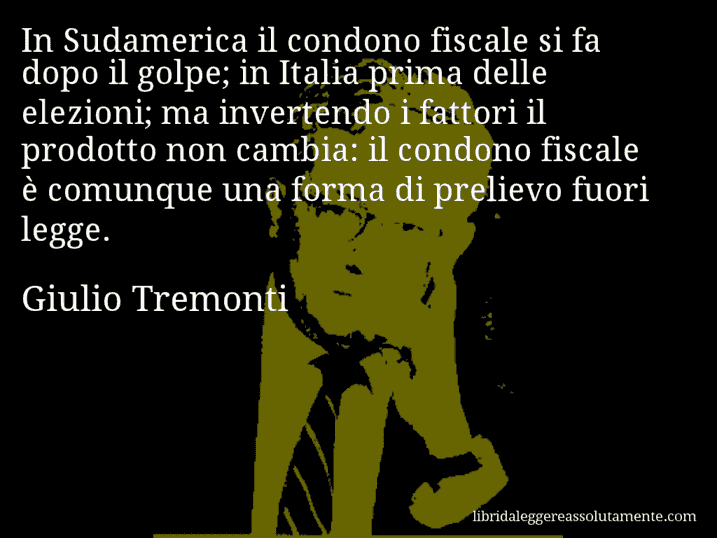 Aforisma di Giulio Tremonti : In Sudamerica il condono fiscale si fa dopo il golpe; in Italia prima delle elezioni; ma invertendo i fattori il prodotto non cambia: il condono fiscale è comunque una forma di prelievo fuori legge.