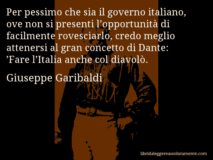 Aforisma di Giuseppe Garibaldi : Per pessimo che sia il governo italiano, ove non si presenti l’opportunità di facilmente rovesciarlo, credo meglio attenersi al gran concetto di Dante: ’Fare l’Italia anche col diavolò.