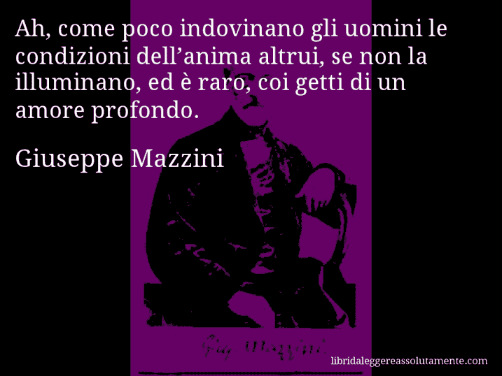 Aforisma di Giuseppe Mazzini : Ah, come poco indovinano gli uomini le condizioni dell’anima altrui, se non la illuminano, ed è raro, coi getti di un amore profondo.