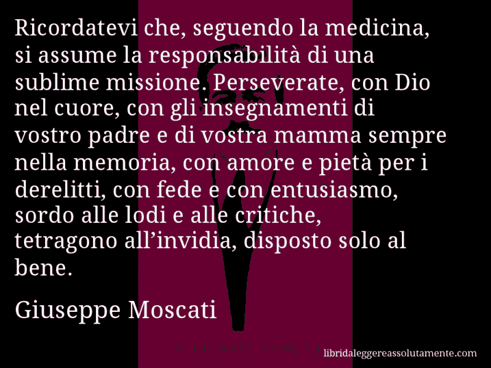 Aforisma di Giuseppe Moscati : Ricordatevi che, seguendo la medicina, si assume la responsabilità di una sublime missione. Perseverate, con Dio nel cuore, con gli insegnamenti di vostro padre e di vostra mamma sempre nella memoria, con amore e pietà per i derelitti, con fede e con entusiasmo, sordo alle lodi e alle critiche, tetragono all’invidia, disposto solo al bene.