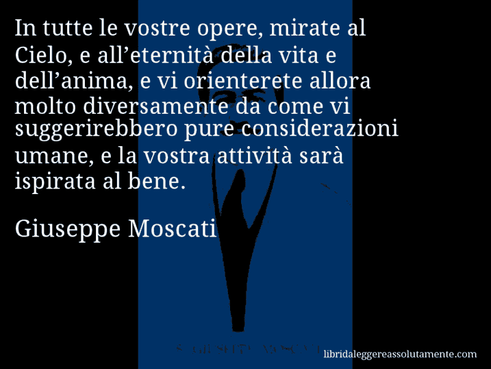 Aforisma di Giuseppe Moscati : In tutte le vostre opere, mirate al Cielo, e all’eternità della vita e dell’anima, e vi orienterete allora molto diversamente da come vi suggerirebbero pure considerazioni umane, e la vostra attività sarà ispirata al bene.