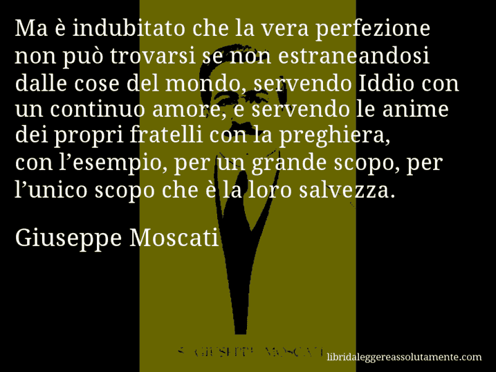 Aforisma di Giuseppe Moscati : Ma è indubitato che la vera perfezione non può trovarsi se non estraneandosi dalle cose del mondo, servendo Iddio con un continuo amore, e servendo le anime dei propri fratelli con la preghiera, con l’esempio, per un grande scopo, per l’unico scopo che è la loro salvezza.