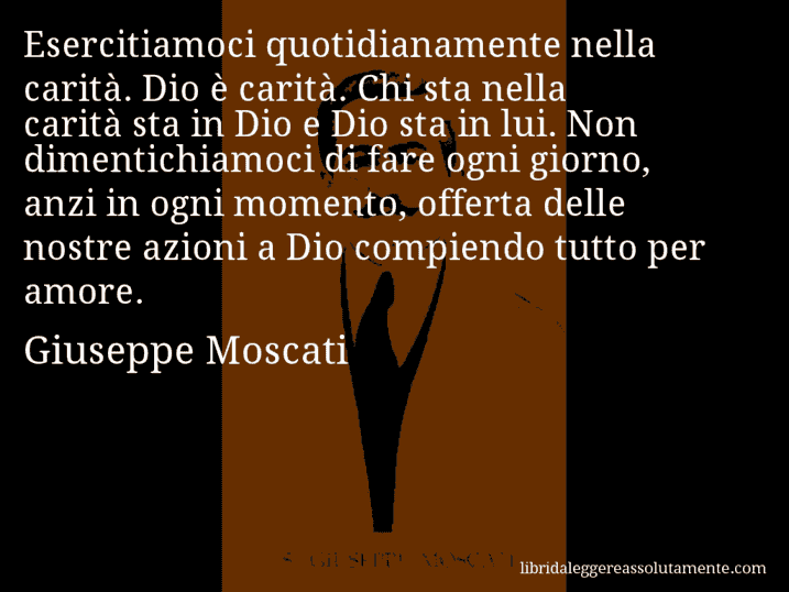 Aforisma di Giuseppe Moscati : Esercitiamoci quotidianamente nella carità. Dio è carità. Chi sta nella carità sta in Dio e Dio sta in lui. Non dimentichiamoci di fare ogni giorno, anzi in ogni momento, offerta delle nostre azioni a Dio compiendo tutto per amore.