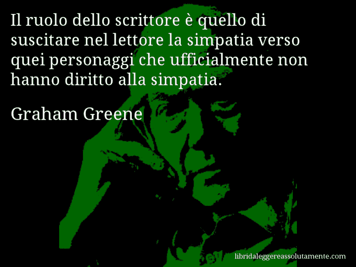 Aforisma di Graham Greene : Il ruolo dello scrittore è quello di suscitare nel lettore la simpatia verso quei personaggi che ufficialmente non hanno diritto alla simpatia.