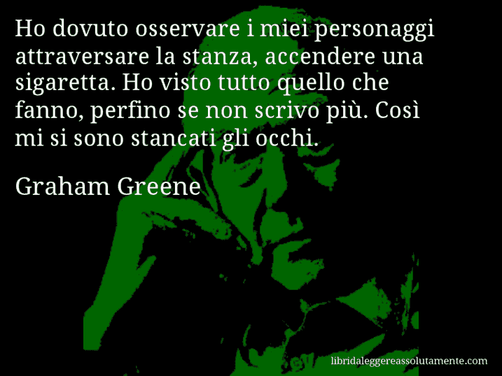 Aforisma di Graham Greene : Ho dovuto osservare i miei personaggi attraversare la stanza, accendere una sigaretta. Ho visto tutto quello che fanno, perfino se non scrivo più. Così mi si sono stancati gli occhi.