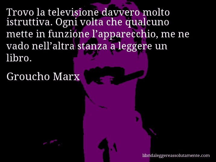 Aforisma di Groucho Marx : Trovo la televisione davvero molto istruttiva. Ogni volta che qualcuno mette in funzione l’apparecchio, me ne vado nell’altra stanza a leggere un libro.