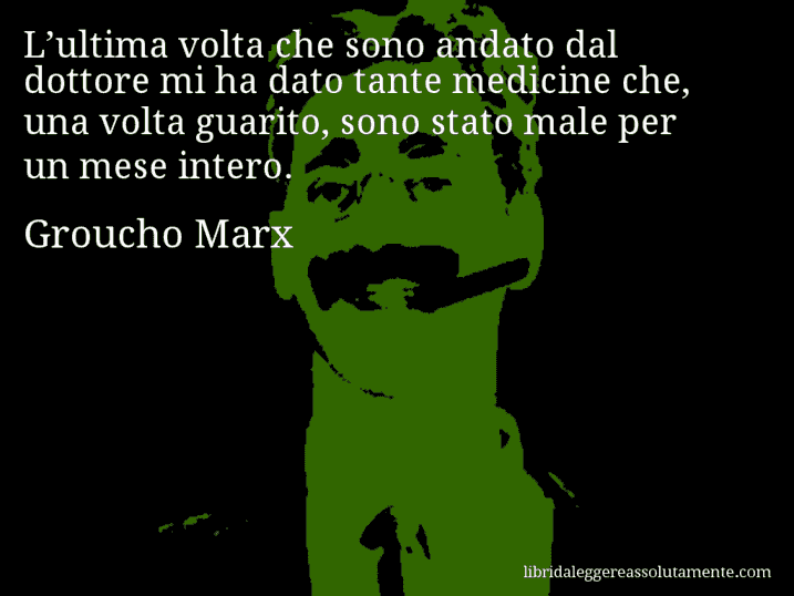 Aforisma di Groucho Marx : L’ultima volta che sono andato dal dottore mi ha dato tante medicine che, una volta guarito, sono stato male per un mese intero.