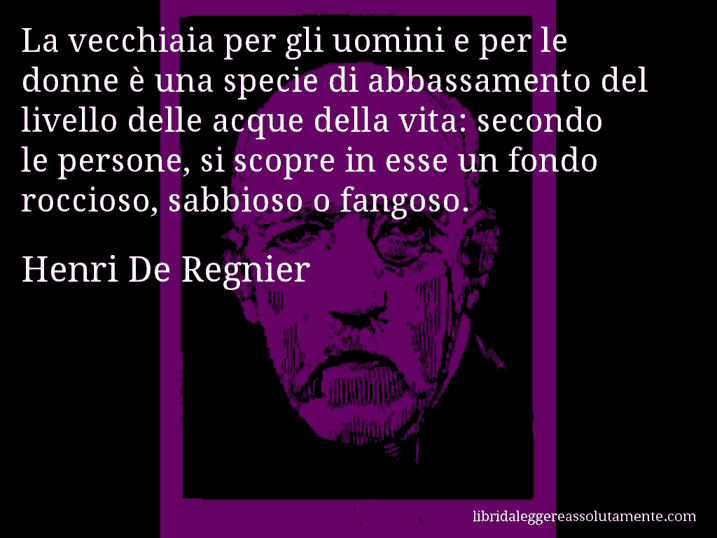 Aforisma di Henri De Regnier : La vecchiaia per gli uomini e per le donne è una specie di abbassamento del livello delle acque della vita: secondo le persone, si scopre in esse un fondo roccioso, sabbioso o fangoso.