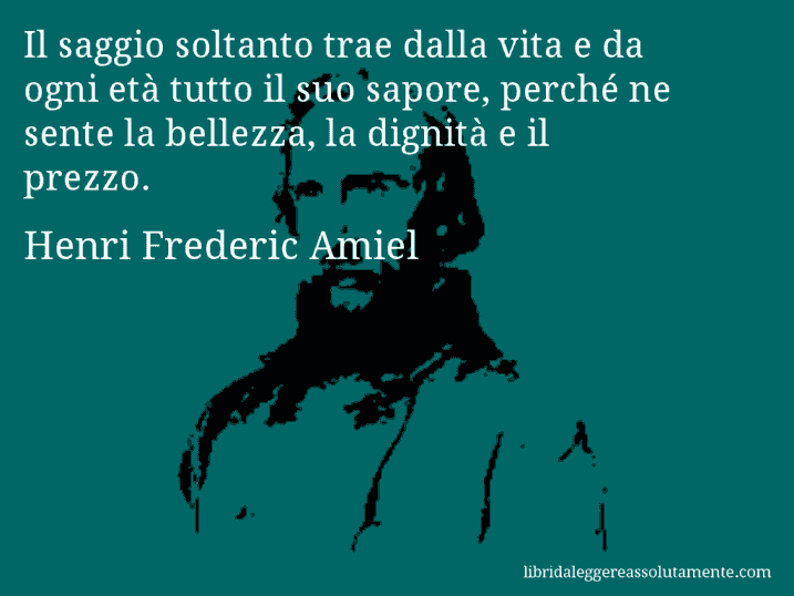 Aforisma di Henri Frederic Amiel : Il saggio soltanto trae dalla vita e da ogni età tutto il suo sapore, perché ne sente la bellezza, la dignità e il prezzo.