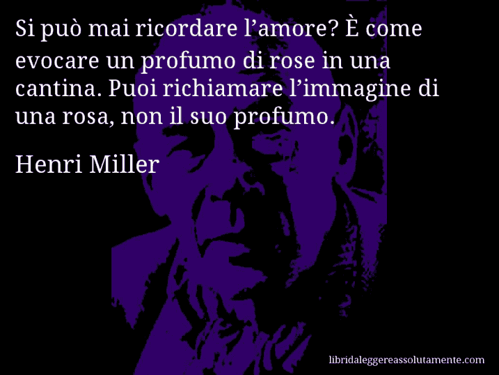 Aforisma di Henri Miller : Si può mai ricordare l’amore? È come evocare un profumo di rose in una cantina. Puoi richiamare l’immagine di una rosa, non il suo profumo.