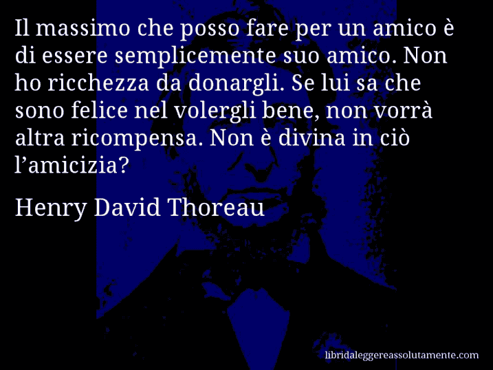 Aforisma di Henry David Thoreau : Il massimo che posso fare per un amico è di essere semplicemente suo amico. Non ho ricchezza da donargli. Se lui sa che sono felice nel volergli bene, non vorrà altra ricompensa. Non è divina in ciò l’amicizia?