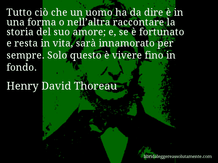 Aforisma di Henry David Thoreau : Tutto ciò che un uomo ha da dire è in una forma o nell’altra raccontare la storia del suo amore; e, se è fortunato e resta in vita, sarà innamorato per sempre. Solo questo è vivere fino in fondo.