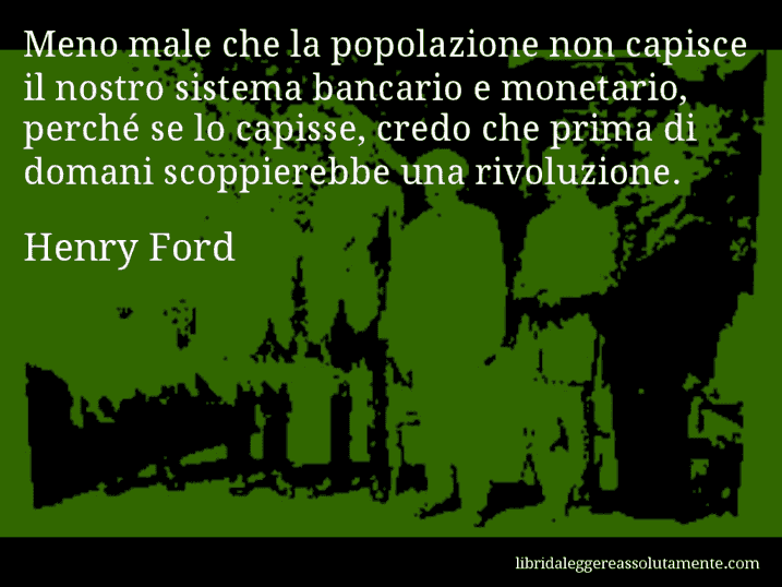 Aforisma di Henry Ford : Meno male che la popolazione non capisce il nostro sistema bancario e monetario, perché se lo capisse, credo che prima di domani scoppierebbe una rivoluzione.