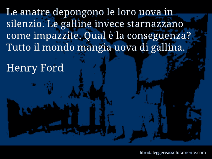 Aforisma di Henry Ford : Le anatre depongono le loro uova in silenzio. Le galline invece starnazzano come impazzite. Qual è la conseguenza? Tutto il mondo mangia uova di gallina.