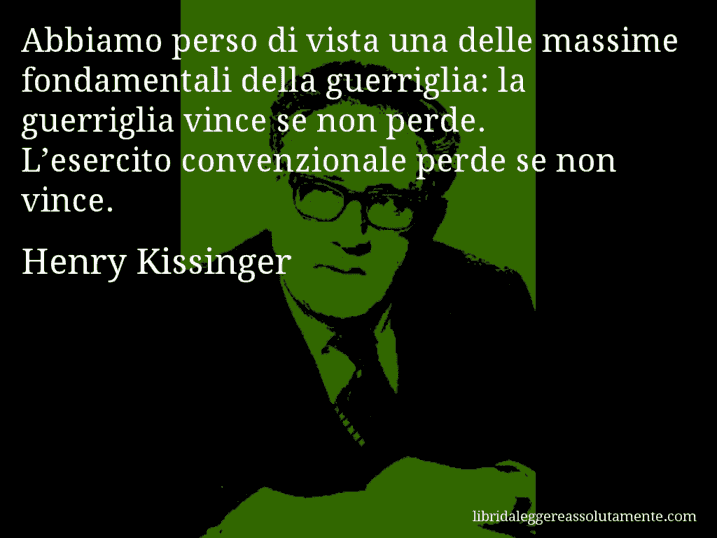 Aforisma di Henry Kissinger : Abbiamo perso di vista una delle massime fondamentali della guerriglia: la guerriglia vince se non perde. L’esercito convenzionale perde se non vince.