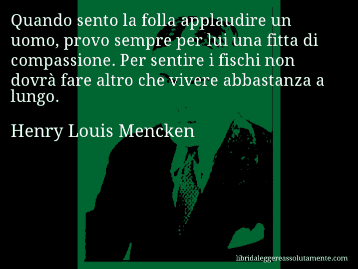 Aforisma di Henry Louis Mencken : Quando sento la folla applaudire un uomo, provo sempre per lui una fitta di compassione. Per sentire i fischi non dovrà fare altro che vivere abbastanza a lungo.