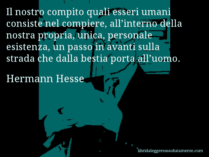 Aforisma di Hermann Hesse : Il nostro compito quali esseri umani consiste nel compiere, all’interno della nostra propria, unica, personale esistenza, un passo in avanti sulla strada che dalla bestia porta all’uomo.