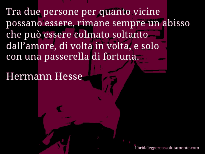 Aforisma di Hermann Hesse : Tra due persone per quanto vicine possano essere, rimane sempre un abisso che può essere colmato soltanto dall’amore, di volta in volta, e solo con una passerella di fortuna.