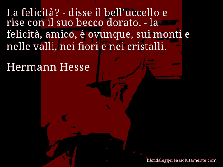 Aforisma di Hermann Hesse : La felicità? - disse il bell’uccello e rise con il suo becco dorato, - la felicità, amico, è ovunque, sui monti e nelle valli, nei fiori e nei cristalli.